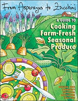 From Asparagus to Zucchini: A Guide to Cooking Farm-Fresh Seasonal Produce by Madison Area Community Supported Agriculture Coalition