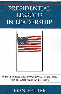 Presidential Lessons in Leadership: What Executives (and Everybody Else) Can Learn from Six Great American Presidents by Ron Felber