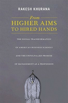 From Higher Aims to Hired Hands: The Social Transformation of American Business Schools and the Unfulfilled Promise of Management as a Profession by Rakesh Khurana