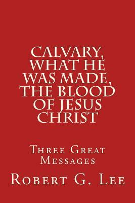 Calvary, What He was Made, The Blood of Jesus Christ: Three Great Messages by Robert G. Lee