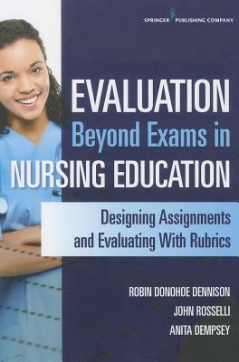 Evaluation Beyond Exams in Nursing Education: Designing Assignments and Evaluating with Rubrics by John Rosselli, Anita Dempsey, Robin Donohoe Dennison