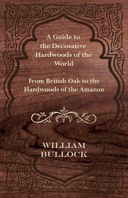 A Guide to the Decorative Hardwoods of the World - From British Oak to the Hardwoods of the Amazon by William Bullock