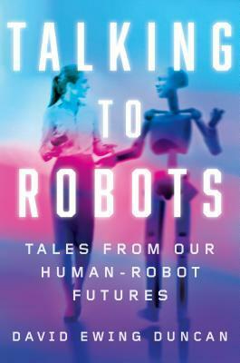 Talking to Robots: Tales from Our Human-Robot Futures by David Ewing Duncan
