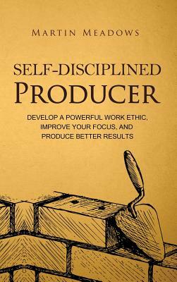 Self-Disciplined Producer: Develop a Powerful Work Ethic, Improve Your Focus, and Produce Better Results by Martin Meadows