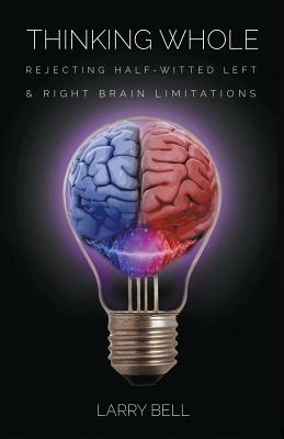 Thinking Whole: Rejecting Half-Witted Left & Right Brain Limitations by Larry Bell