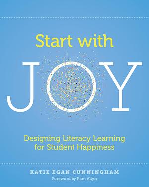 Start with Joy: Designing Literacy Learning for Student Happiness by Katie Egan Cunningham, Katie Egan Cunningham