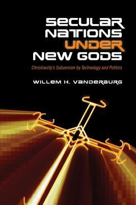 Secular Nations Under New Gods: Christianity's Subversion by Technology and Politics by Willem H. Vanderburg