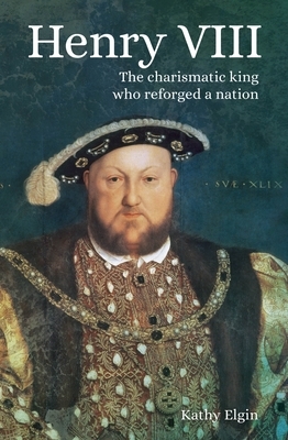 Henry VIII: The Charismatic King Who Reforged a Nation by Kathy Elgin