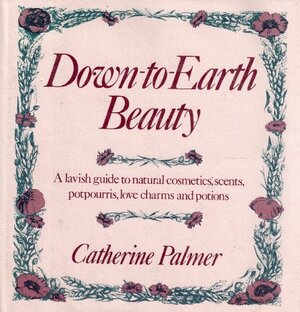 Down-To-Earth Beauty: A Lavish Guide to Natural Cosmetics, Scents, Potpourris, Love Charms, and Potions by Catherine Palmer