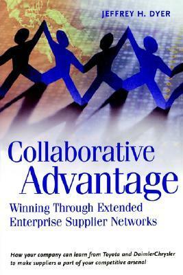 Collaborative Advantage: Winning Through Extended Enterprise Supplier Networks by Jeffrey H. Dyer