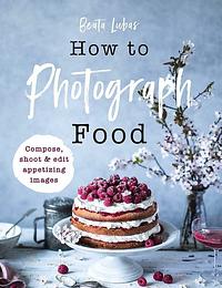 How to Photograph Food: Simple techniques for appetising images by Beata Lubas