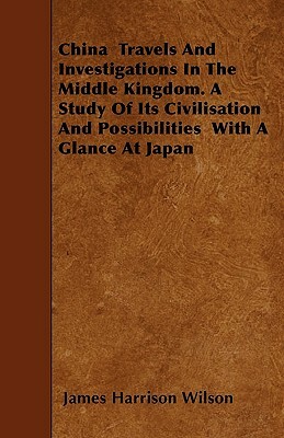 China Travels And Investigations In The Middle Kingdom. A Study Of Its Civilisation And Possibilities With A Glance At Japan by James Harrison Wilson