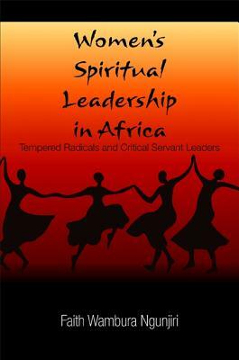 Women's Spiritual Leadership in Africa: Tempered Radicals and Critical Servant Leaders by Faith Wambura Ngunjiri