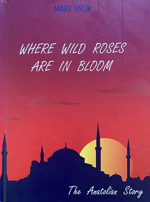 The Anatolian Story: Where Wild Rose Are In Bloom by Mark Aren