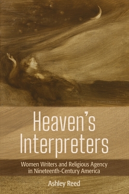 Heaven's Interpreters: Women Writers and Religious Agency in Nineteenth-Century America by Ashley Reed