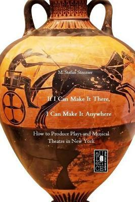 If I Can Make It There, I Can Make It Anywhere: How to Produce Plays and Musical Theatre in New York by M. Stefan Strozier