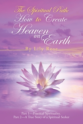 The Spiritual Path: How to Create Heaven on Earth: Part 1-Practical Spirituality, Part 2-A True Story of a Spiritual Seeker by Lily Rose