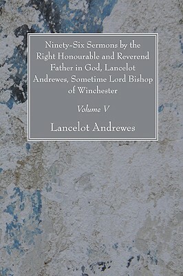 Ninety-Six Sermons by the Right Honourable and Reverend Father in God, Lancelot Andrewes, Sometime Lord Bishop of Winchester, Vol. V by Lancelot Andrewes