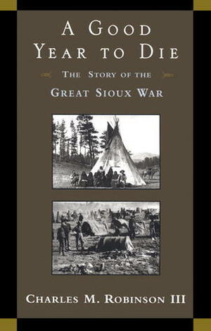 A Good Year to Die: The Story of the Great Sioux War by Charles M. Robinson III