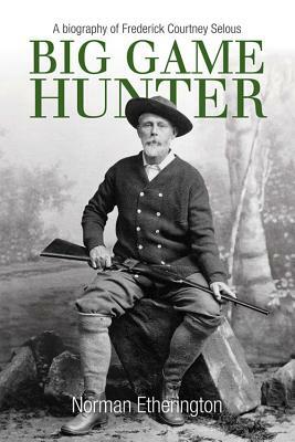 Big Game Hunter: A Biography of Frederick Courtney Selous by Norman Etherington