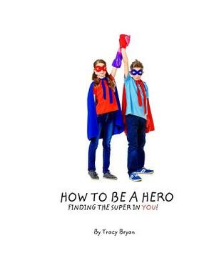 How To Be A Hero...Finding The Super In You! by Tracy Bryan