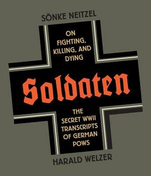 Soldaten: On Fighting, Killing, and Dying: The Secret WWII Transcripts of German POWs by Harold Welzer, Sonke Neitzel