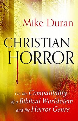 Christian Horror: On the Compatibility of a Biblical Worldview and the Horror Genre by Mike Duran