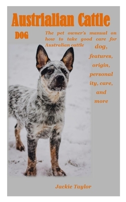 Austrialian Cattle Dog: The pet owner's manual on how to take good care for Australian cattle dog, features, origin, personality, care, and mo by Jackie Taylor