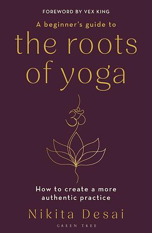 A Beginner's Guide to the Roots of Yoga: How to create a more authentic practice by Nikita Desai