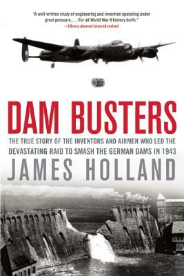 Dam Busters: The True Story of the Inventors and Airmen Who Led the Devastating Raid to Smash the German Dams in 1943 by James Holland