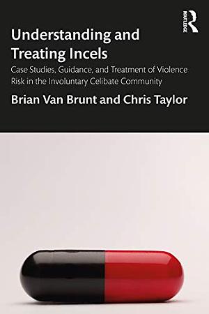 Understanding and Treating Incels: Case Studies, Guidance, and Treatment of Violence Risk in the Involuntary Celibate Community by Chris Taylor, Brian Van Brunt