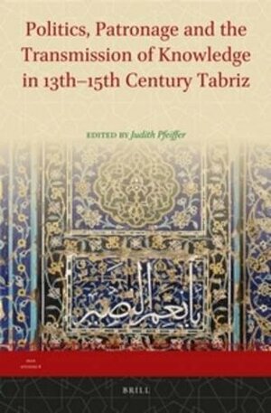 Politics, Patronage and the Transmission of Knowledge in 13th - 15th Century Tabriz by Judith Pfeiffer