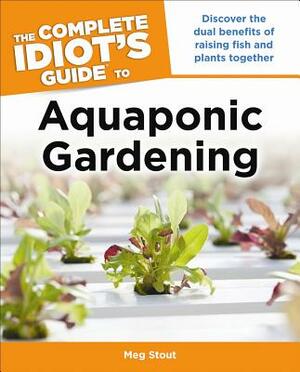 The Complete Idiot's Guide to Aquaponic Gardening: Discover the Dual Benefits of Raising Fish and Plants Together by Meg Stout