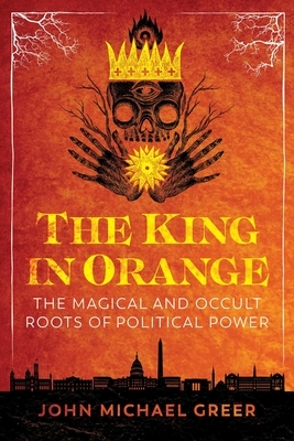 The King in Orange: The Magical and Occult Roots of Political Power by John Michael Greer