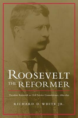 Roosevelt the Reformer: Theodore Roosevelt as Civil Service Commissioner, 1889-1895 by Richard D. White Jr.