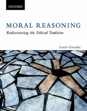 Moral Reasoning: Rediscovering the Ethical Tradition by Louis Groarke