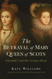 The Betrayal of Mary, Queen of Scots: Elizabeth I and Her Greatest Rival by Kate Williams