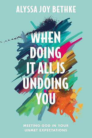 When Doing It All Is Undoing You: Meeting God in Your Unmet Expectations by Alyssa Joy Bethke