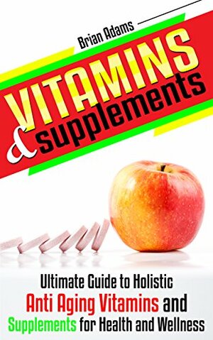 Vitamins and Supplements: Ultimate Guide to Holistic Anti Aging Vitamins and Supplements for Health and Wellness (medicinal,healthy habits,nutrients,transform ... health,antioxidants,feel great) by Brian Adams