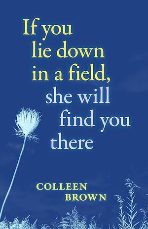 If you lie down in a field, she will find you there by Colleen Brown