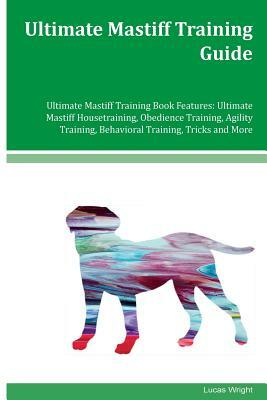 Ultimate Mastiff Training Guide Ultimate Mastiff Training Book Features: Ultimate Mastiff Housetraining, Obedience Training, Agility Training, Behavio by Lucas Wright