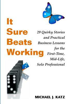 It Sure Beats Working: 29 Quirky Stories and Practical Business Lessons for the First-Time, Mid-Life, Solo Professional by Michael J. Katz