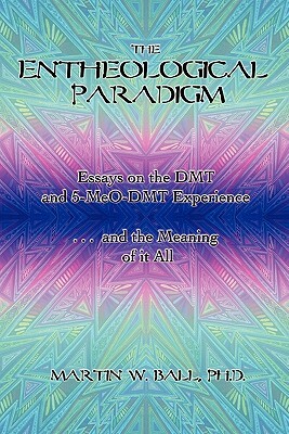 The Entheological Paradigm: Essays on the DMT and 5-MeO-DMT Experience and the Meaning of it All by Martin W. Ball