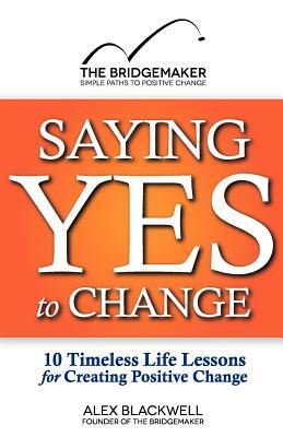 Saying Yes to Change: 10 Timeless Life Lessons for Creating Positive Change by Alex Blackwell