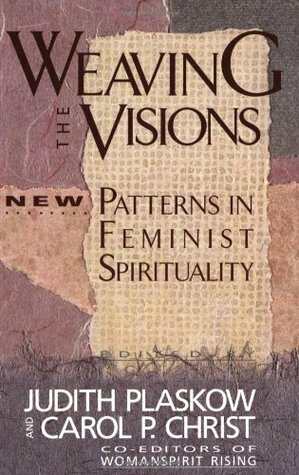 Weaving the Visions: New Patterns in Feminist Spirituality by Sharon D. Welch, Susan B. Thistlethwaite, Judith Plaskow, Nelle Morton, Sallie McFague, Naomi R. Goldenberg, Beverly Wildung Harrison, Gloria E. Anzaldúa, Paula Gunn Allen, Audre Lorde, Marija Gimbutas, Dhyani Ywahoo, Susan Griffin, Mary Daly, Carol Lee Sanchez, Christine Downing, Rita Nakashima Brock, Karen McCarthy Brown, Carol P. Christ, Charlene Spretnak, Catherine Kelle, Ellen M. Umansky, Rosemary Radford Ruether, Marcia Falk, Delores S. Williams, Alice Walker, Katie Geneva Cannon, Starhawk, Luisah Teish, E. Ann Matter, Carter Heyward, Elisabeth Schüssler Fiorenza