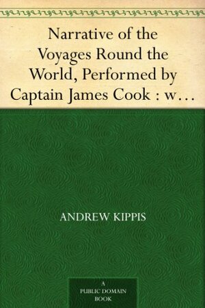 Narrative of the Voyages Round the World, Performed by Captain James Cook : with an Account of His Life During the Previous and Intervening Periods by Andrew Kippis