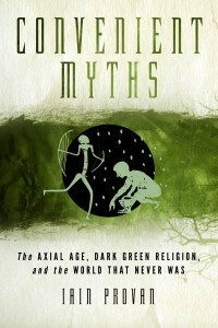 Convenient Myths: The Axial Age, Dark Green Religion, and the World That Never Was by Iain W. Provan