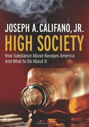 High Society How Substance Abuse Ravages America and What to Do About It by Joseph A. Califano Jr.