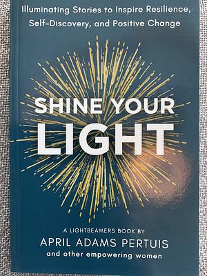 Shine Your Light: Illuminating Stories to Inspire Resilience, Self-Discovery, and Positive Change by April Adams Pertuis