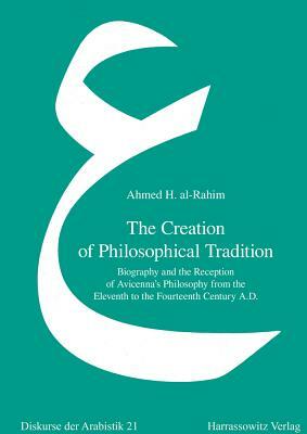 The Creation of Philosophical Tradition: Biography and the Reception of Avicenna's Philosophy from the Eleventh to the Fourteenth Century A.D. by Ahmed H. Al-Rahim